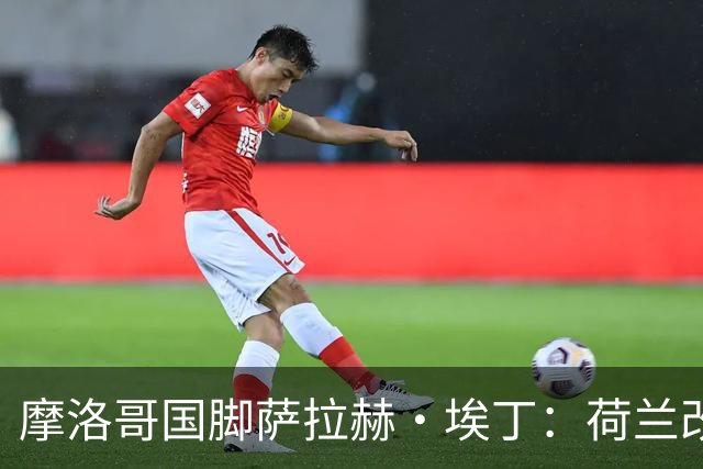 摩洛哥国脚萨拉赫·埃丁：荷兰改踢五后卫，这确实是谁也没想到的